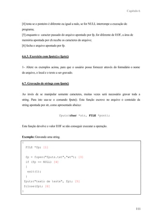 Capítulo 6
111
[4] testa se o ponteiro é diferente ou igual a nulo, se for NULL interrompe a execução do
programa;
[5] enquanto o caracter passado do arquivo apontado por fp, for diferente de EOF, a área de
memória apontada por ch recebe os caracteres do arquivo;
[6] fecha o arquivo apontado por fp.
6.6.3. Exercício com fputc() e fgetc()
1- Altere os exemplos acima, para que o usuário possa fornecer através do formulário o nome
do arquivo, o local e o texto a ser gravado.
6.7. Gravação de strings com fputs()
Ao invés de se manipular somente caracteres, muitas vezes será necessário gravar toda a
string. Para isto usa-se o comando fputs(). Esta função escreve no arquivo o conteúdo da
string apontada por str, como apresentado abaixo:
fputs(char *str, FILE *pont);
Esta função devolve o valor EOF se não conseguir executar a operação.
Exemplo: Gravando uma string.
{
FILE *fp; [1]
fp = fopen("fputs.txt","wt"); [3]
if (fp == NULL) [4]
{
exit(1);
}
fputs("texto de teste", fp); [5]
fclose(fp); [6]
}
 