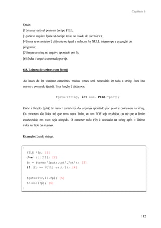 Capítulo 6
112
Onde:
[1] é uma variável ponteiro do tipo FILE;
[3] abre o arquivo fputs.txt do tipo texto no modo de escrita (w);
[4] testa se o ponteiro é diferente ou igual a nulo, se for NULL interrompe a execução do
programa;
[5] insere a string no arquivo apontado por fp;
[6] fecha o arquivo apontado por fp.
6.8. Leitura de strings com fgets()
Ao invés de ler somente caracteres, muitas vezes será necessário ler toda a string. Para isto
usa-se o comando fgets(). Esta função é dada por:
fgets(string, int num, FILE *pont);
Onde a função fgets() lê num-1 caracteres do arquivo apontado por pont e coloca-os na string.
Os caracters são lidos até que uma nova linha, ou um EOF seja recebido, ou até que o limite
estabelecido em num seja atingido. O caracter nulo (0) é colocado na string após o último
valor ser lido do arquivo.
Exemplo: Lendo strings.
{
FILE *fp; [1]
char str[11]; [2]
fp = fopen("fputs.txt","rt"); [3]
if (fp == NULL) exit(1); [4]
fgets(str,10,fp); [5]
fclose(fp); [6]
}
 