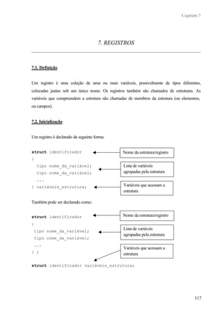 Capítulo 7
117
7. REGISTROS
7.1. Definição
Um registro é uma coleção de uma ou mais variáveis, possivelmente de tipos diferentes,
colocadas juntas sob um único nome. Os registros também são chamados de estruturas. As
variáveis que compreendem a estrutura são chamadas de membros da estrutura (ou elementos,
ou campos).
7.2. Inicialização
Um registro é declarado da seguinte forma:
struct identificador
{
tipo nome_da_variável;
tipo nome_da_variável;
...
} variáveis_estrutura;
Também pode ser declarado como:
struct identificador
{
tipo nome_da_variável;
tipo nome_da_variável;
...
} ;
struct identificador variáveis_estrutura;
Nome da estrutura/registro
Lista de variáveis
agrupadas pela estrutura
Variáveis que acessam a
estrutura
Nome da estrutura/registro
Lista de variáveis
agrupadas pela estrutura
Variáveis que acessam a
estrutura
 