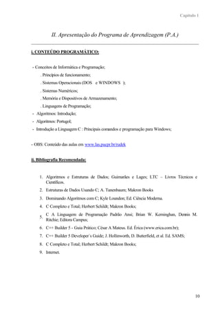 Capítulo 1
10
II. Apresentação do Programa de Aprendizagem (P.A.)
i. CONTEÚDO PROGRAMÁTICO:
- Conceitos de Informática e Programação;
. Princípios de funcionamento;
. Sistemas Operacionais (DOS®
e WINDOWS®
);
. Sistemas Numéricos;
. Memória e Dispositivos de Armazenamento;
. Linguagens de Programação;
- Algoritmos: Introdução;
- Algoritmos: Portugol;
- Introdução a Linguagem C : Principais comandos e programação para Windows;
- OBS: Conteúdo das aulas em www.las.pucpr.br/rudek
ii. Bibliografia Recomendada:
1. Algoritmos e Estruturas de Dados; Guimarães e Lages; LTC – Livros Técnicos e
Científicos.
2. Estruturas de Dados Usando C; A. Tanenbaum; Makron Books
3. Dominando Algoritmos com C; Kyle Loundon; Ed. Ciência Moderna.
4. C Completo e Total; Herbert Schildt; Makron Books;
5.
C A Linguagem de Programação Padrão Ansi; Brian W. Kerninghan, Dennis M.
Ritchie; Editora Campus;
6. C++ Builder 5 - Guia Prático; César A Mateus. Ed. Érica (www.erica.com.br);
7. C++ Builder 5 Developer´s Guide; J. Hollinworth, D. Butterfield, et al. Ed. SAMS;
8. C Completo e Total; Herbert Schildt; Makron Books;
9. Internet.
 