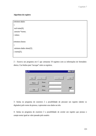 Capítulo 7
121
Algoritmo do registro
estrutura dados
{
real notas[4];
caracter *nome;
} aluno;
estrutura classes
{
estrutura dados aluno[5];
} turma[3];
2 - Escreva um programa em C que armazene 10 registros com as informações do formulário
abaixo. Use botões para "navegar" entre os registros.
3- Inclua no programa do exercício 2 a possibilidade de procurar um registro (dentre os
digitados) pelo nome da pessoa, e apresentar seus dados na tela.
4- Inclua no programa do exercício 2 a possibilidade de excluir um registro que possua o
campo nome igual ao valor passado pelo usuário.
 