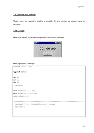 Capítulo 7
124
7.8. Ponteiros para registros
Muitas vezes será necessário atualizar o conteúdo de uma estrutura de qualquer parte do
programa.
7.8.1.Exemplo
O exemplo a seguir, apresenta um programa que simula um cronômetro:
Onde o programa é dado por:
#define DELAY 128000
typedef struct
{
int h;
int m;
int s;
} relogio;
void mostra(relogio *);
void atualiza(relogio *);
void delay(void);
//-------------------------------------------------------------------------
__fastcall TForm1::TForm1(TComponent* Owner)
: TForm(Owner)
{
}
//-------------------------------------------------------------------------
 