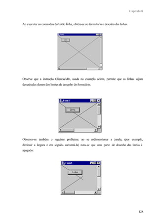 Capítulo 8
128
Ao executar os comandos do botão linha, obtém-se no formulário o desenho das linhas.
Observe que a instrução ClientWidth, usada no exemplo acima, permite que as linhas sejam
desenhadas dentro dos limites de tamanho do formulário.
Observa-se também o seguinte problema: ao se redimensionar a janela, (por exemplo,
diminuir a largura e em seguida aumentá-la) nota-se que uma parte do desenho das linhas é
apagado:
 