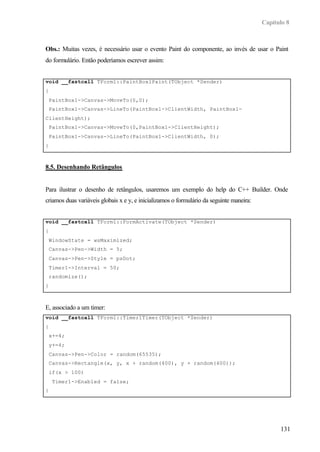 Capítulo 8
131
Obs.: Muitas vezes, é necessário usar o evento Paint do componente, ao invés de usar o Paint
do formulário. Então poderíamos escrever assim:
void __fastcall TForm1::PaintBox1Paint(TObject *Sender)
{
PaintBox1->Canvas->MoveTo(0,0);
PaintBox1->Canvas->LineTo(PaintBox1->ClientWidth, PaintBox1-
ClientHeight);
PaintBox1->Canvas->MoveTo(0,PaintBox1->ClientHeight);
PaintBox1->Canvas->LineTo(PaintBox1->ClientWidth, 0);
}
8.5. Desenhando Retângulos
Para ilustrar o desenho de retângulos, usaremos um exemplo do help do C++ Builder. Onde
criamos duas variáveis globais x e y, e inicializamos o formulário da seguinte maneira:
void __fastcall TForm1::FormActivate(TObject *Sender)
{
WindowState = wsMaximized;
Canvas->Pen->Width = 5;
Canvas->Pen->Style = psDot;
Timer1->Interval = 50;
randomize();
}
E, associado a um timer:
void __fastcall TForm1::Timer1Timer(TObject *Sender)
{
x+=4;
y+=4;
Canvas->Pen->Color = random(65535);
Canvas->Rectangle(x, y, x + random(400), y + random(400));
if(x > 100)
Timer1->Enabled = false;
}
 