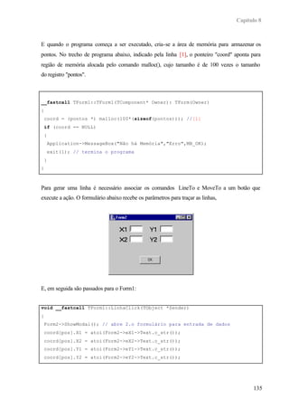 Capítulo 8
135
E quando o programa começa a ser executado, cria-se a área de memória para armazenar os
pontos. No trecho de programa abaixo, indicado pela linha [1], o ponteiro "coord" aponta para
região de memória alocada pelo comando malloc(), cujo tamanho é de 100 vezes o tamanho
do registro "pontos".
__fastcall TForm1::TForm1(TComponent* Owner): TForm(Owner)
{
coord = (pontos *) malloc(100*(sizeof(pontos))); //[1]
if (coord == NULL)
{
Application->MessageBox("Não há Memória","Erro",MB_OK);
exit(1); // termina o programa
}
}
Para gerar uma linha é necessário associar os comandos LineTo e MoveTo a um botão que
execute a ação. O formulário abaixo recebe os parâmetros para traçar as linhas,
E, em seguida são passados para o Form1:
void __fastcall TForm1::LinhaClick(TObject *Sender)
{
Form2->ShowModal(); // abre 2.o formulário para entrada de dados
coord[pos].X1 = atoi(Form2->eX1->Text.c_str());
coord[pos].X2 = atoi(Form2->eX2->Text.c_str());
coord[pos].Y1 = atoi(Form2->eY1->Text.c_str());
coord[pos].Y2 = atoi(Form2->eY2->Text.c_str());
FILE *arq;
 