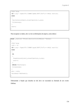 Capítulo 8
136
FILE *arq;
if(( arq = fopen("C:TEMPQUAD.TXT","at"))== NULL) exit(1);
else
{
fwrite(&coord[pos],sizeof(pontos),1,arq);
fclose(arq);
}
pos++;
}
Para recuperar os dados, deve-se ler as informações do arquivo, como abaixo:
void __fastcall TForm1::Button1Click(TObject *Sender)
{
FILE *arq;
cont = 0;
if(( arq = fopen("C:TEMPquad.TXT","rt"))== NULL) exit(1);
else
{
do
{
fread(&coord[cont],sizeof(pontos),1,arq);
cont++;
}
while(!feof(arq));
fclose(arq);
}
pos = cont;
PaintBox1->Refresh();
}
Efetivamente a função que desenha na tela deve ser executada na chamada de um evento
OnPaint.
 