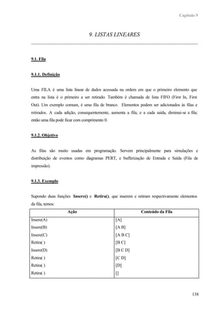 Capítulo 9
138
9. LISTAS LINEARES
9.1. Fila
9.1.1. Definição
Uma FILA é uma lista linear de dados acessada na ordem em que o primeiro elemento que
entra na lista é o primeiro a ser retirado. Também é chamada de lista FIFO (First In, First
Out). Um exemplo comum, é uma fila de branco. Elementos podem ser adicionados às filas e
retirados. A cada adição, consequentemente, aumenta a fila, e a cada saída, diminui-se a fila;
então uma fila pode ficar com comprimento 0.
9.1.2. Objetivo
As filas são muito usadas em programação. Servem principalmente para simulações e
distribuição de eventos como diagramas PERT, e bufferização de Entrada e Saída (Fila de
impressão).
9.1.3. Exemplo
Supondo duas funções Insere() e Retira(), que inserem e retiram respectivamente elementos
da fila, temos:
Ação Conteúdo da Fila
Insere(A)
Insere(B)
Insere(C)
Retira( )
Insere(D)
Retira( )
Retira( )
Retira( )
[A]
[A B]
[A B C]
[B C]
[B C D]
[C D]
[D]
[]
 