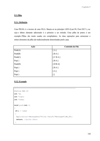 Capítulo 9
143
9.3. Pilha
9.3.1. Definição
Uma PILHA é o inverso de uma FILA. Baseia-se no princípio LIFO (Last IN, First OUT ), ou
seja o último elemento adicionado é o primeiro a ser retirado. Uma pilha de pratos é um
exemplo. Pilhas são muito usadas em compiladores. As duas operações para armazenar e
retirar elementos da pilha são tradicionalmente denominadas push e pop.
Ação Conteúdo da Fila
Push(A)
Push(B)
Push(C)
Pop( )
Push(D)
Pop( )
Pop( )
Pop( )
[ A ]
[ B A ]
[ C B A ]
[ B A ]
[ D B A]
[ B A ]
[ A ]
[ ]
9.3.2. Exemplo
//-----------------------------------------------------------
#define MAX 20
int *p;
int *topo;
int *tama;
void push(int i)
{
if(p > tama)
{
Application->MessageBox("Pilha Cheia","Mensagem",MB_OK);
return; //pilha cheia
}
 