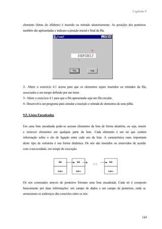 Capítulo 9
145
elemento (letras do alfabeto) é inserido ou retirado aleatoriamente. As posições dos ponteiros
também são apresentadas e indicam a posição inicial e final da fila.
2- Altere o exercício 4.1 acima para que os elementos sejam inseridos ou retirados da fila,
associados a um tempo definido por um timer.
3- Altere o exercício 4.1 para que a fila apresentada seja um fila circular.
4- Desenvolva um programa para simular a inserção e retirada de elementos de uma pilha.
9.5. Listas Encadeadas
Em uma lista encadeada pode-se acessar elementos da lista de forma aleatória, ou seja, inserir
e remover elementos em qualquer parte da lista. Cada elemento é um nó que contém
informação sobre o elo de ligação entre cada um da lista. A característica mais importante
deste tipo de estrutura é sua forma dinâmica. Os nós são inseridos ou removidos de acordo
com a necessidade, em tempo de execução.
Os nós conectados através de ponteiros formam uma lista encadeada. Cada nó é composto
basicamente por duas informações: um campo de dados e um campo de ponteiros, onde se
armazenam os endereços das conexões entre os nós.
. . .
 