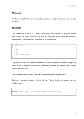 Capítulo 9
147
9.7. Exercício
1- Altere o exemplo acima para uma função que execute a inserção de elementos em uma lista
encadeada.
9.8. Exemplo
Duas coordenadas de tela X e Y, podem estar definidas numa estrutura. Se quisermos guardar
uma sequência de pontos, podemos criar uma lista encadeada para armazená-los, assim que
forem gerados. Uma estrutura para isto poderia ser da seguinte forma:
struct pontos
{
int X;
int Y;
struct pontos *prox;
};
Os ponteiros de uma lista encadeada apontam nós que são semelhantes em termos de tipos de
dados. Assim, os ponteiros são declarados como sendo elementos que apontam para o tipo da
estrutura que define o nó.
Neste exemplo temos o ponteiro *prox, que aponta elementos do tipo struct pontos.
Também é necessário conhecer o início da lista. Pode-se definir um ponteiro para isto
também, como:
struct pontos *ini; // é um ponteiro para estrutura pontos
 