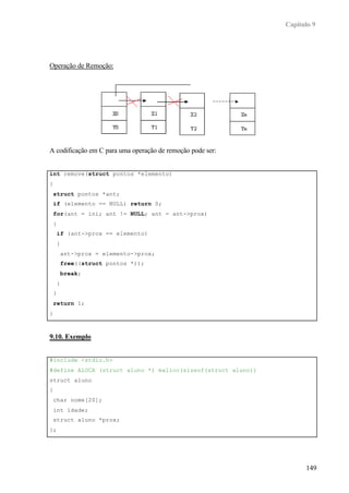 Capítulo 9
149
Operação de Remoção:
A codificação em C para uma operação de remoção pode ser:
int remove(struct pontos *elemento)
{
struct pontos *ant;
if (elemento == NULL) return 0;
for(ant = ini; ant != NULL; ant = ant->prox)
{
if (ant->prox == elemento)
{
ant->prox = elemento->prox;
free((struct pontos *));
break;
}
}
return 1;
}
9.10. Exemplo
#include <stdio.h>
#define ALOCA (struct aluno *) malloc(sizeof(struct aluno))
struct aluno
{
char nome[20];
int idade;
struct aluno *prox;
};
 