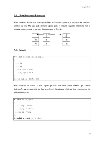 Capítulo 9
151
9.11. Listas Duplamente Encadeadas
Cada elemento da lista tem uma ligação com o elemento seguinte e a referência do elemento
anterior da lista. Ou seja, cada elemento aponta para o elemento seguinte e também para o
anterior. Assim pode-se percorrer a lista em ambas as direções.
9.12. Exemplo
typedef struct lista_dupla
{
int X;
int Y;
lista_dupla *ini;
lista_dupla *fim;
};
lista_dupla lista_dp;
Para controlar o acesso a lista ligada pode-se usar uma célula especial que contém
informações do comprimento da lista, o endereço da primeira célula da lista e o endereço da
última célula da lista.
struct info_lista
{
int comprimento;
lista_dp *inicio;
lista_dp *fim;
};
typedef struct info_lista;
 