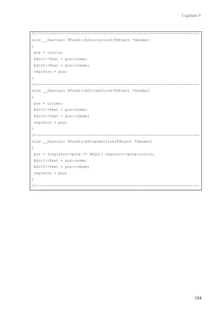 Capítulo 9
154
//-------------------------------------------------------------------------
void __fastcall TForm1::bInicioClick(TObject *Sender)
{
pos = inicio;
Edit1->Text = pos->nome;
Edit2->Text = pos->idade;
registro = pos;
}
//-------------------------------------------------------------------------
void __fastcall TForm1::bUltimoClick(TObject *Sender)
{
pos = ultimo;
Edit1->Text = pos->nome;
Edit2->Text = pos->idade;
registro = pos;
}
//-------------------------------------------------------------------------
void __fastcall TForm1::bProximoClick(TObject *Sender)
{
pos = (registro->prox != NULL)? registro->prox:inicio;
Edit1->Text = pos->nome;
Edit2->Text = pos->idade;
registro = pos;
}
//-------------------------------------------------------------------------
 