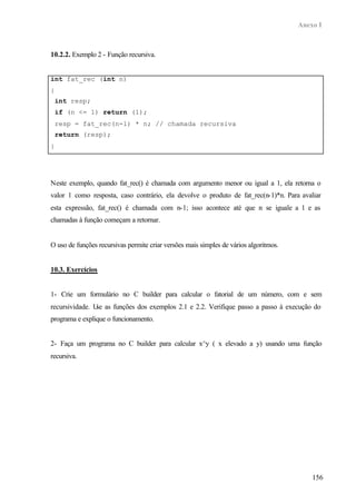 Anexo I
156
10.2.2. Exemplo 2 - Função recursiva.
int fat_rec (int n)
{
int resp;
if (n <= 1) return (1);
resp = fat_rec(n-1) * n; // chamada recursiva
return (resp);
}
Neste exemplo, quando fat_rec() é chamada com argumento menor ou igual a 1, ela retorna o
valor 1 como resposta, caso contrário, ela devolve o produto de fat_rec(n-1)*n. Para avaliar
esta expressão, fat_rec() é chamada com n-1; isso acontece até que n se iguale a 1 e as
chamadas à função começam a retornar.
O uso de funções recursivas permite criar versões mais simples de vários algoritmos.
10.3. Exercícios
1- Crie um formulário no C builder para calcular o fatorial de um número, com e sem
recursividade. Use as funções dos exemplos 2.1 e 2.2. Verifique passo a passo à execução do
programa e explique o funcionamento.
2- Faça um programa no C builder para calcular x^y ( x elevado a y) usando uma função
recursiva.
 