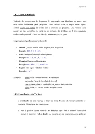 Capítulo 1
14
1.4.1.1. Tipos de Variáveis
Variáveis são componentes das linguagens de programação, que identificam os valores que
estão sendo manipulados pelos programas. Uma variável, como o próprio nome sugere,
contém valores que variam de acordo com a execução do programa. Uma variável deve
possuir um tipo específico. As variáveis em portugol, são divididas em 4 tipos principais,
(embora na linguagem C existam modificações para estes tipos principais).
No portugol, os tipos básicos de variáveis são:
• Inteiro: Qualquer número inteiro (negativo, nulo ou positivo).
Exemplo: -100, 0, 1, 2, 1250.
• Real: Qualquer número real, nulo ou positivo.
Exemplo: -10, -1.5, 11.2, 0,1, 2, 50.
• Caracter: Caracteres alfanuméricos.
Exemplo: casa, Win31, 123, alfa#2, etc...
• Lógico: valor lógico verdadeiro ou falso
Exemplo: x > y ?
Exemplos: inteiro:valor; // a variável valor é do tipo inteiro
real: media; // a variável media é do tipo real
caracter: nome_aluno; // a variável nome_aluno é do tipo caracter
lógico:maior; // a variável maior é do tipo booleano
1.4.1.2. Identificadores de Variáveis
O identificador de uma variável, se refere ao nome de como ela vai ser conhecida no
programa. È importante não esquecer que:
a) Não é possível definir variáveis de diferentes tipos com o mesmo identificador
(nome); O exemplo: real A; inteiro A; causaria erro na programação, mas pode ser
 
