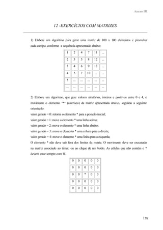 Anexo III
158
12 -EXERCÍCIOS COM MATRIZES
1) Elabore um algoritmo para gerar uma matriz de 100 x 100 elementos e preencher
cada campo, conforme a sequência apresentado abaixo:
1 2 4 7 11 ...
2 3 5 8 12 ...
3 4 6 9 13 ...
4 5 7 10 ... ...
5 ... ... ... ... ...
... ... ... ... ... ...
2) Elabore um algoritmo, que gere valores aleatórios, inteiros e positivos entre 0 e 4, e
movimente o elemento "*" (asterisco) da matriz apresentada abaixo, segundo a seguinte
orientação:
valor gerado = 0: retorna o elemento * para a posição inicial;
valor gerado = 1: move o elemento * uma linha acima;
valor gerado = 2: move o elemento * uma linha abaixo;
valor gerado = 3: move o elemento * uma coluna para a direita;
valor gerado = 4: move o elemento * uma linha para a esquerda;
O elemento * não deve sair fora dos limites da matriz. O movimento deve ser executado
na matriz associado ao timer, ou ao clique de um botão. As células que não contém o *
devem estar sempre com '0'.
0 0 0 0 0
0 0 0 0 0
0 0 * 0 0
0 0 0 0 0
0 0 0 0 0
 