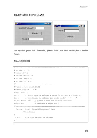 Anexo IV
161
13.2. LISTAGEM DO PROGRAMA
Esta aplicação possui dois formulários, portanto duas Units serão criadas para o mesmo
Project.
13.2.1. Umedia1.cpp
//-----------------------------------------------------------------------
#include <vcl.h>
#pragma hdrstop
#include "Umedia1.h"
#include "Umedia.h"
#include <stdlib.h>
//-----------------------------------------------------------------------
#pragma package(smart_init)
#pragma resource "*.dfm"
TForm1 *Form1;
int N; // quantidade de valores a serem fornecidos pelo usuário
int x; // quantidade de valores que estão sendo " " "
extern double soma; // guarda a soma dos valores fornecidos
double media; // armazena a média dos " "
//-----------------------------------------------------------------------
__fastcall TForm1::TForm1(TComponent* Owner)
: TForm(Owner)
{
x = 0; // quantidade inicial de valores
}
//-----------------------------------------------------------------------
 