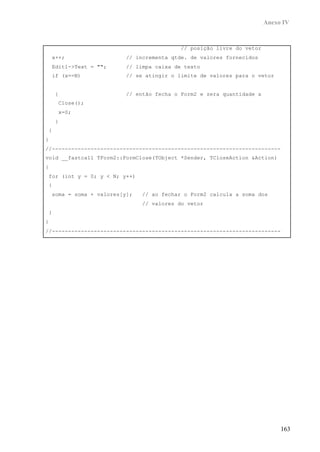 Anexo IV
163
// posição livre do vetor
x++; // incrementa qtde. de valores fornecidos
Edit1->Text = ""; // limpa caixa de texto
if (x==N) // se atingir o limite de valores para o vetor
{ // então fecha o Form2 e zera quantidade x
Close();
x=0;
}
}
}
//-----------------------------------------------------------------------
void __fastcall TForm2::FormClose(TObject *Sender, TCloseAction &Action)
{
for (int y = 0; y < N; y++)
{
soma = soma + valores[y]; // ao fechar o Form2 calcula a soma dos
// valores do vetor
}
}
//-----------------------------------------------------------------------
 