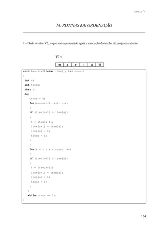 Anexo V
164
14. ROTINAS DE ORDENAÇÃO
1 - Dado o vetor V2, o que será apresentado após a execução do trecho de programa abaixo:
void ResolveV1(char item[], int count)
{
int a;
int troca;
char t;
do{
troca = 0;
for(a=count-1; a>0; --a)
{
if (item[a-1] > item[a])
{
t = item[a-1];
item[a-1] = item[a];
item[a] = t;
troca = 1;
}
}
for(a = 1 ; a < count; ++a)
{
if (item[a-1] > item[a])
{
t = item[a-1];
item[a-1] = item[a];
item[a] = t;
troca = 1;
}
}
}while(troca == 1);
}
V2 =
m a r i a 0
 
