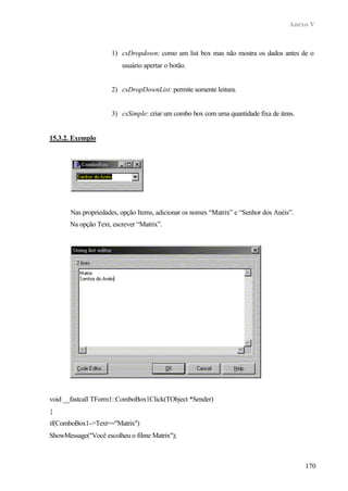 Anexo V
170
1) csDropdown: como um list box mas não mostra os dados antes de o
usuário apertar o botão.
2) csDropDownList: permite somente leitura.
3) csSimple: criar um combo box com uma quantidade fixa de itens.
15.3.2. Exemplo
Nas propriedades, opção Items, adicionar os nomes “Matrix” e “Senhor dos Anéis”.
Na opção Text, escrever “Matrix”.
void __fastcall TForm1::ComboBox1Click(TObject *Sender)
{
if(ComboBox1->Text=="Matrix")
ShowMessage("Você escolheu o filme Matrix");
 