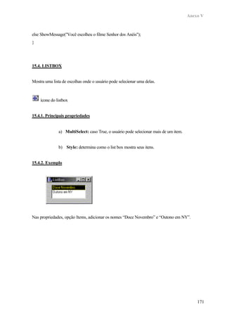 Anexo V
171
else ShowMessage("Você escolheu o filme Senhor dos Anéis");
}
15.4. LISTBOX
Mostra uma lista de escolhas onde o usuário pode selecionar uma delas.
ícone do listbox
15.4.1. Principais propriedades
a) MultiSelect: caso True, o usuário pode selecionar mais de um item.
b) Style: determina como o list box mostra seus itens.
15.4.2. Exemplo
Nas propriedades, opção Items, adicionar os nomes “Doce Novembro” e “Outono em NY”.
 