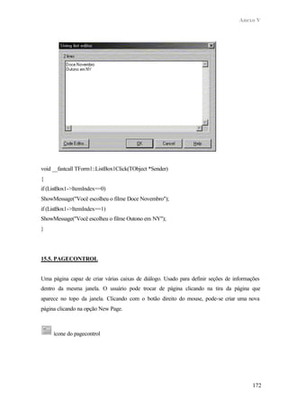 Anexo V
172
void __fastcall TForm1::ListBox1Click(TObject *Sender)
{
if (ListBox1->ItemIndex==0)
ShowMessage("Você escolheu o filme Doce Novembro");
if (ListBox1->ItemIndex==1)
ShowMessage("Você escolheu o filme Outono em NY");
}
15.5. PAGECONTROL
Uma página capaz de criar várias caixas de diálogo. Usado para definir seções de informações
dentro da mesma janela. O usuário pode trocar de página clicando na tira da página que
aparece no topo da janela. Clicando com o botão direito do mouse, pode-se criar uma nova
página clicando na opção New Page.
ícone do pagecontrol
 