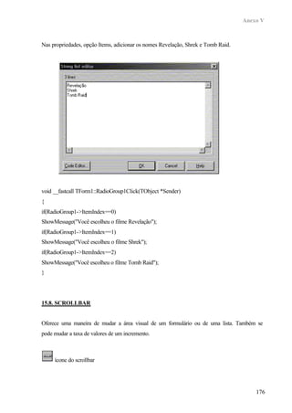 Anexo V
176
Nas propriedades, opção Items, adicionar os nomes Revelação, Shrek e Tomb Raid.
void __fastcall TForm1::RadioGroup1Click(TObject *Sender)
{
if(RadioGroup1->ItemIndex==0)
ShowMessage("Você escolheu o filme Revelação");
if(RadioGroup1->ItemIndex==1)
ShowMessage("Você escolheu o filme Shrek");
if(RadioGroup1->ItemIndex==2)
ShowMessage("Você escolheu o filme Tomb Raid");
}
15.8. SCROLLBAR
Oferece uma maneira de mudar a área visual de um formulário ou de uma lista. Também se
pode mudar a taxa de valores de um incremento.
ícone do scrollbar
 