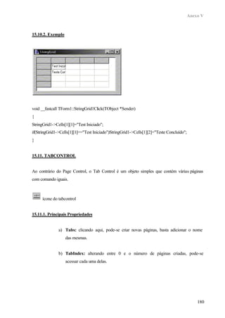 Anexo V
180
15.10.2. Exemplo
void __fastcall TForm1::StringGrid1Click(TObject *Sender)
{
StringGrid1->Cells[1][1]="Test Iniciado";
if(StringGrid1->Cells[1][1]=="Test Iniciado")StringGrid1->Cells[1][2]="Teste Concluído";
}
15.11. TABCONTROL
Ao contrário do Page Control, o Tab Control é um objeto simples que contém várias páginas
com comando iguais.
ícone do tabcontrol
15.11.1. Principais Propriedades
a) Tabs: clicando aqui, pode-se criar novas páginas, basta adicionar o nome
das mesmas.
b) TabIndex: alterando entre 0 e o número de páginas criadas, pode-se
acessar cada uma delas.
 