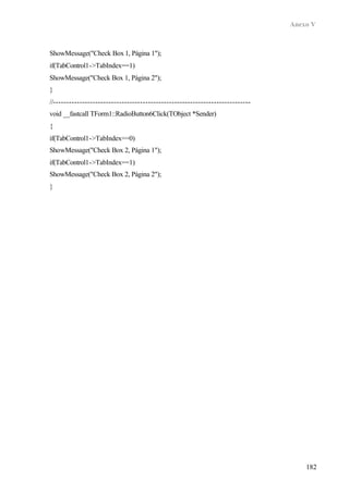 Anexo V
182
ShowMessage("Check Box 1, Página 1");
if(TabControl1->TabIndex==1)
ShowMessage("Check Box 1, Página 2");
}
//---------------------------------------------------------------------------
void __fastcall TForm1::RadioButton6Click(TObject *Sender)
{
if(TabControl1->TabIndex==0)
ShowMessage("Check Box 2, Página 1");
if(TabControl1->TabIndex==1)
ShowMessage("Check Box 2, Página 2");
}
 
