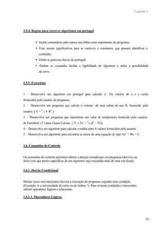 Capítulo 1
19
1.5.4. Regras para escrever algoritmos em portugol
• Incluir comentários pelo menos nas linhas mais importantes do programa;
• Usar nomes significativos para as variáveis e constantes, que possam identificar o
conteúdo;
• Grifar as palavras chaves do portugol;
• Alinhar os comandos facilita a legibilidade do algoritmo e reduz a possibilidade
de erros.
1.5.5. Exercícios
1 – Desenvolva um algoritmo em portugol para calcular xy
. Os valores de x e y serão
fornecidos pelo usuário do programa;
2 – Desenvolva um programa que calcule o volume de uma esfera de raio R, fornecido pelo
usuário. [ V = 4
/3 π R3
]
3 – Desenvolva um programa que transforme um valor de temperatura fornecido pelo usuário,
de Farenheit ( F ) para Graus Celcius ( ºC ). [V = 5
/9 (F – 32)]
4 – Desenvolva um algoritmo para calcular a média entre 4 valores fornecidos pelo usuário.
5 – Desenvolva um algoritmo para encontrar as raízes de uma equação do tipo Ax2
+ Bx + C.
1.6. Comandos de Controle
Os comandos de controle permitem alterar a direção tomada por um programa (desvio), ou
fazer com que partes específicas de um algoritmo seja executada mais de uma vez (loop).
1.6.1. Desvio Condicional
Muitas vezes será necessário desviar a execução do programa segundo uma condição.
(Exemplo: ir a universidade de carro ou de ônibus ?). Para se testar condições é necessário
utilizar operadores lógicos e relacionais.
1.6.1.1. Operadores Lógicos
 