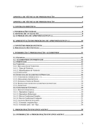 Capítulo 1
1
APOSTILA DE TÉCNICAS DE PROGRAMAÇÃO...........................................................0
APOSTILA DE TÉCNICAS DE PROGRAMAÇÃO...........................................................1
I. CONTRATO DIDÁTICO....................................................................................................8
I. INFORMAÇÕES GERAIS ..................................................................................................8
II. SISTEMA DE AVALIAÇÃO..............................................................................................8
III. O PROGRAMA DE APRENDIZAGEM (P.A.)...............................................................9
II. APRESENTAÇÃO DO PROGRAMA DE APRENDIZAGEM (P.A.)........................10
I. CONTEÚDO PROGRAMÁTICO: ...................................................................................10
II. BIBLIOGRAFIA RECOMENDADA: .........................................................................................10
1. INTRODUÇÃO À PROGRAMAÇÃO: ALGORITMOS ..............................................11
1.1. EXEMPLOS .........................................................................................................................11
1.2. ALGORITMOS EM PORTUGOL ................................................................................12
1.3. PORTUGOL ....................................................................................................................12
1.4. VARIÁVEIS .........................................................................................................................13
1.4.1. DECLARAÇÃO DE VARIÁVEIS...........................................................................................13
1.4.1.1. Tipos de Variáveis .......................................................................................................14
1.4.1.2. Identificadores de Variáveis ........................................................................................14
1.4.2 CONSTANTES ....................................................................................................................16
1.5. ESTRUTURA DO ALGORITMO EM PORTUGOL...................................................................16
1.5.1. COMANDO DE ATRIBUIÇÃO (<-) .....................................................................................16
1.5.2. OPERADORES ARITMÉTICOS ............................................................................................17
1.5.3. ENTRADA E SAÍDA DE DADOS..........................................................................................18
1.5.4. REGRAS PARA ESCREVER ALGORITMOS EM PORTUGOL ....................................................19
1.5.5. EXERCÍCIOS .....................................................................................................................19
1.6. COMANDOS DE CONTROLE ...............................................................................................19
1.6.1. DESVIO CONDICIONAL.....................................................................................................19
1.6.1.1. Operadores Lógicos .....................................................................................................19
1.6.1.2. Operadores Relacionais ...............................................................................................20
1.6.1.3. Desvio Condicional Simples........................................................................................20
1.6.1.4. Desvio Condicional Composto ....................................................................................21
1.6.2. LAÇOS DE REPETIÇÃO (LOOP)..........................................................................................23
1.6.2.1. Comando: enquanto/faça .............................................................................................24
1.6.2.2. Comando: para / até / faça ...........................................................................................26
2. PROGRAMAÇÃO EM LINGUAGEM C.......................................................................28
2.1. INTRODUÇÃO A PROGRAMAÇÃO EM LINGUAGEM C....................................28
 