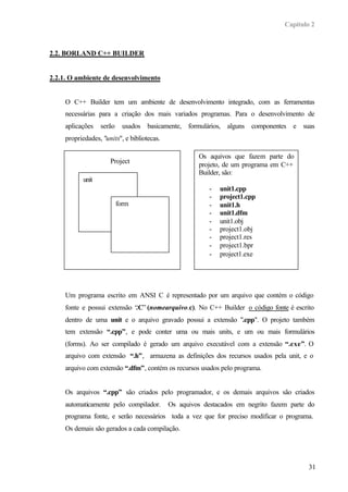 Capítulo 2
31
2.2. BORLAND C++ BUILDER
2.2.1. O ambiente de desenvolvimento
O C++ Builder tem um ambiente de desenvolvimento integrado, com as ferramentas
necessárias para a criação dos mais variados programas. Para o desenvolvimento de
aplicações serão usados basicamente, formulários, alguns componentes e suas
propriedades, "units", e bibliotecas.
Um programa escrito em ANSI C é representado por um arquivo que contém o código
fonte e possui extensão “.C” (nomearquivo.c). No C++ Builder o código fonte é escrito
dentro de uma unit e o arquivo gravado possui a extensão ".cpp". O projeto também
tem extensão “.cpp”, e pode conter uma ou mais units, e um ou mais formulários
(forms). Ao ser compilado é gerado um arquivo executável com a extensão “.exe”. O
arquivo com extensão “.h”, armazena as definições dos recursos usados pela unit, e o
arquivo com extensão “.dfm”, contém os recursos usados pelo programa.
Os arquivos “.cpp” são criados pelo programador, e os demais arquivos são criados
automaticamente pelo compilador. Os aquivos destacados em negrito fazem parte do
programa fonte, e serão necessários toda a vez que for preciso modificar o programa.
Os demais são gerados a cada compilação.
Project
unit
form
Os aquivos que fazem parte do
projeto, de um programa em C++
Builder, são:
- unit1.cpp
- project1.cpp
- unit1.h
- unit1.dfm
- unit1.obj
- project1.obj
- project1.res
- project1.bpr
- project1.exe
 