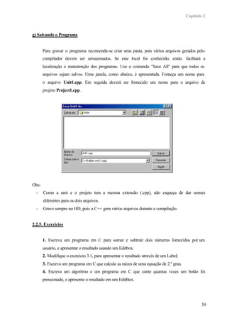 Capítulo 2
39
g) Salvando o Programa
Para gravar o programa recomenda-se criar uma pasta, pois vários arquivos gerados pelo
compilador devem ser armazenados. Se este local for conhecido, então facilitará a
localização e manutenção dos programas. Use o comando "Save All" para que todos os
arquivos sejam salvos. Uma janela, como abaixo, é apresentada. Forneça um nome para
o arquivo Unit1.cpp. Em seguida deverá ser fornecido um nome para o arquivo de
projeto Project1.cpp .
Obs:
- Como a unit e o projeto tem a mesma extensão (.cpp), não esqueça de dar nomes
diferentes para os dois arquivos.
- Grave sempre no HD, pois o C++ gera vários arquivos durante a compilação.
2.2.5. Exercícios
1. Escreva um programa em C para somar e subtrair dois números fornecidos por um
usuário, e apresentar o resultado usando um Editbox.
2. Modifique o exercício 3.1, para apresentar o resultado através de um Label;
3. Escreva um programa em C que calcule as raízes de uma equação de 2.º grau.
4. Escreva um algoritmo e um programa em C que conte quantas vezes um botão foi
pressionado, e apresente o resultado em um EditBox.
 