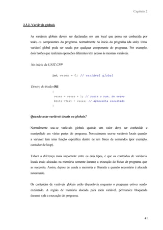 Capítulo 2
41
2.3.2. Variáveis globais
As variáveis globais devem ser declaradas em um local que possa ser conhecida por
todos os componentes do programa, normalmente no início do programa (da unit). Uma
variável global pode ser usada por qualquer componente do programa. Por exemplo,
dois botões que realizam operações diferentes têm acesso às mesmas variáveis.
No início da UNIT.CPP
int vezes = 0; // variável global
Dentro do botão OK:
{
vezes = vezes + 1; // conta o num. de vezes
Edit1->Text = vezes; // apresenta resultado
}
Quando usar variáveis locais ou globais?
Normalmente usa-se variáveis globais quando um valor deve ser conhecido e
manipulado em várias partes do programa. Normalmente usa-se variáveis locais quando
a variável tem uma função específica dentro de um bloco de comandos (por exemplo,
contador de loop).
Talvez a diferença mais importante entre os dois tipos, é que os conteúdos de variáveis
locais estão alocadas na memória somente durante a execução do bloco de programa que
as necessita. Assim, depois de usada a memória é liberada e quando necessário é alocada
novamente.
Os conteúdos de variáveis globais estão disponíveis enquanto o programa estiver sendo
executado. A região de memória alocada para cada variável, permanece bloqueada
durante toda a execução do programa.
 