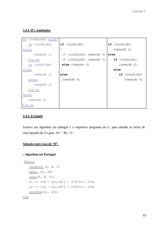 Capítulo 2
43
2.4.3. If’s Aninhados
se (condição) então
se (condição)
então
comando 1;
fim se
se (condição)
então
comando 2;
senão
comando 3;
fim se
senão
comando 4;
fim se
if (condição)
{
if (condição) comando 1;
if (condição) comando 2;
else comando 3;
}
else
comando 4;
if (condição)
comando 1;
else
if (condição)
comando 2;
else
if (condição)
comando 4;
2.4.4. Exemplo
Escreva um algoritmo em portugol e o respectivo programa em C, para calcular as raízes de
uma equação do 2.o grau: Ax² + Bx + C.
Solução sem o uso de “if”.
- Algoritmo em Portugol:
Inicio
inteiro: A, B, C;
real: x1, x2;
leia(A, B, C);
x1 <- (-B + raiz(B^2 - 4*A*C))/ 2*A;
x2 <- (-B - raiz(B^2 - 4*A*C))/ 2*A;
escreva(x1, x2);
fim
 