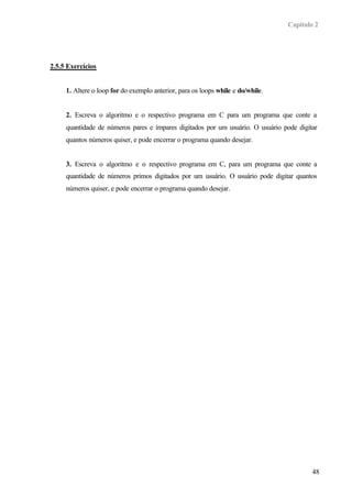 Capítulo 2
48
2.5.5 Exercícios
1. Altere o loop for do exemplo anterior, para os loops while e do/while.
2. Escreva o algoritmo e o respectivo programa em C para um programa que conte a
quantidade de números pares e ímpares digitados por um usuário. O usuário pode digitar
quantos números quiser, e pode encerrar o programa quando desejar.
3. Escreva o algoritmo e o respectivo programa em C, para um programa que conte a
quantidade de números primos digitados por um usuário. O usuário pode digitar quantos
números quiser, e pode encerrar o programa quando desejar.
 
