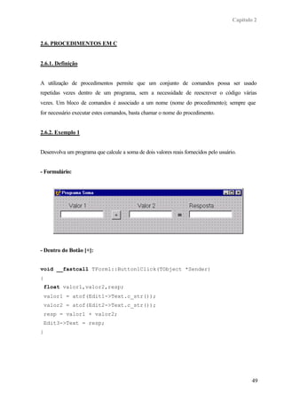 Capítulo 2
49
2.6. PROCEDIMENTOS EM C
2.6.1. Definição
A utilização de procedimentos permite que um conjunto de comandos possa ser usado
repetidas vezes dentro de um programa, sem a necessidade de reescrever o código várias
vezes. Um bloco de comandos é associado a um nome (nome do procedimento); sempre que
for necessário executar estes comandos, basta chamar o nome do procedimento.
2.6.2. Exemplo 1
Desenvolva um programa que calcule a soma de dois valores reais fornecidos pelo usuário.
- Formulário:
- Dentro do Botão [+]:
void __fastcall TForm1::Button1Click(TObject *Sender)
{
float valor1,valor2,resp;
valor1 = atof(Edit1->Text.c_str());
valor2 = atof(Edit2->Text.c_str());
resp = valor1 + valor2;
Edit3->Text = resp;
}
 