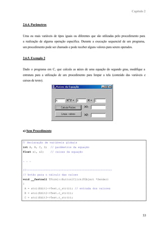 Capítulo 2
53
2.6.4. Parâmetros
Uma ou mais variáveis de tipos iguais ou diferentes que são utilizadas pelo procedimento para
a realização de alguma operação específica. Durante a execução sequencial de um programa,
um procedimento pode ser chamado e pode receber alguns valores para serem operados.
2.6.5. Exemplo 2
Dado o programa em C, que calcula as raízes de uma equação do segundo grau, modifique a
estrutura para a utilização de um procedimento para limpar a tela (conteúdo das variáveis e
caixas de texto).
a) Sem Procedimento
// declaração de variáveis globais
int A, B, C, D; // parâmetros da equação
float x1, x2; // raízes da equação
. . .
//-----------------------------------------------------
// botão para o cálculo das raízes
void __fastcall TForm1::Button1Click(TObject *Sender)
{
A = atoi(Edit1->Text.c_str()); // entrada dos valores
B = atoi(Edit2->Text.c_str());
C = atoi(Edit3->Text.c_str());
 