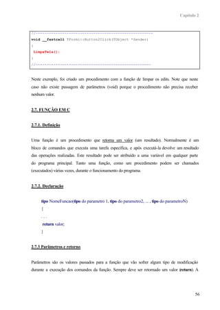 Capítulo 2
56
//-----------------------------------------------------
void __fastcall TForm1::Button2Click(TObject *Sender)
{
LimpaTela();
}
//----------------------------------------------------
Neste exemplo, foi criado um procedimento com a função de limpar os edits. Note que neste
caso não existe passagem de parâmetros (void) porque o procedimento não precisa receber
nenhum valor.
2.7. FUNÇÂO EM C
2.7.1. Definição
Uma função é um procedimento que retorna um valor (um resultado). Normalmente é um
bloco de comandos que executa uma tarefa específica, e após executá-la devolve um resultado
das operações realizadas. Este resultado pode ser atribuído a uma variável em qualquer parte
do programa principal. Tanto uma função, como um procedimento podem ser chamados
(executados) várias vezes, durante o funcionamento do programa.
2.7.2. Declaração
tipo NomeFuncao(tipo do parametro 1, tipo do parametro2, ... , tipo do parametroN)
{
. . .
return valor;
}
2.7.3 Parâmetros e retorno
Parâmetros são os valores passados para a função que vão sofrer algum tipo de modificação
durante a execução dos comandos da função. Sempre deve ser retornado um valor (return). A
 