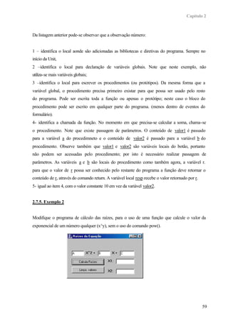 Capítulo 2
59
Da listagem anterior pode-se observar que a observação número:
1 – identifica o local aonde são adicionadas as bibliotecas e diretivas do programa. Sempre no
início da Unit,
2 –identifica o local para declaração de variáveis globais. Note que neste exemplo, não
utiliza-se mais variáveis globais;
3 –identifica o local para escrever os procedimentos (ou protótipos). Da mesma forma que a
variável global, o procedimento precisa primeiro existar para que possa ser usado pelo resto
do programa. Pode ser escrita toda a função ou apenas o protótipo; neste caso o bloco do
procedimento pode ser escrito em qualquer parte do programa. (menos dentro de eventos do
formulário).
4- identifica a chamada da função. No momento em que precisa-se calcular a soma, chama-se
o procedimento. Note que existe passagem de parâmetros. O conteúdo de valor1 é passado
para a variável a do procedimneto e o conteúdo de valor2 é passado para a variável b do
procedimento. Observe também que valor1 e valor2 são variáveis locais do botão, portanto
não podem ser acessadas pelo procedimento; por isto é necessário realizar passagem de
parâmetros. As variáveis a e b são locais do procedimento como também agora, a variável r.
para que o valor de r possa ser conhecido pelo restante do programa a função deve retornar o
conteúdo de r, através do comando return. A variável local resp recebe o valor retornado por r.
5- igual ao item 4, com o valor constante 10 em vez da variável valor2.
2.7.5. Exemplo 2
Modifique o programa de cálculo das raízes, para o uso de uma função que calcule o valor da
exponencial de um número qualquer (x^y), sem o uso do comando pow().
 