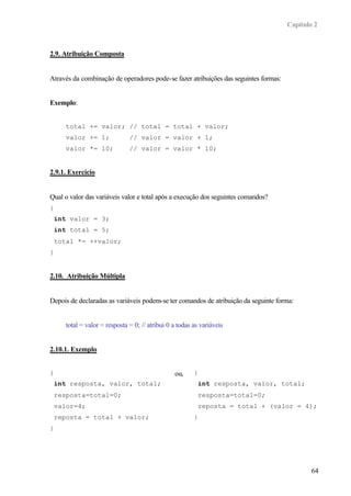 Capítulo 2
64
2.9. Atribuição Composta
Através da combinação de operadores pode-se fazer atribuições das seguintes formas:
Exemplo:
total += valor; // total = total + valor;
valor += 1; // valor = valor + 1;
valor *= 10; // valor = valor * 10;
2.9.1. Exercício
Qual o valor das variáveis valor e total após a execução dos seguintes comandos?
{
int valor = 3;
int total = 5;
total *= ++valor;
}
2.10. Atribuição Múltipla
Depois de declaradas as variáveis podem-se ter comandos de atribuição da seguinte forma:
total = valor = resposta = 0; // atribui 0 a todas as variáveis
2.10.1. Exemplo
{
int resposta, valor, total;
resposta=total=0;
valor=4;
reposta = total + valor;
}
ou, {
int resposta, valor, total;
resposta=total=0;
reposta = total + (valor = 4);
}
 