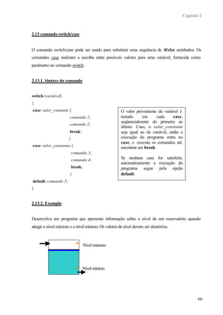 Capítulo 2
66
2.13 comando switch/case
O comando switch/case pode ser usado para substituir uma sequência de if/else aninhados. Os
comandos case realizam a escolha entre possíveis valores para uma variável, fornecida como
parâmetro no comando switch.
2.13.1. Sintaxe do comando
switch (variável)
{
case valor_contante:{
comando 1;
comando 2;
break;
}
case valor_constante:{
comando 3;
comando 4;
break;
}
default: comando 5;
}
2.13.2. Exemplo
Desenvolva um programa que apresente informação sobre o nível de um reservatório quando
atingir o nível máximo e o nível mínimo. Os valores de nível devem ser aleatórios.
O valor proveniente da variável é
testado em cada case,
seqüencialmente do primeiro ao
último. Caso, o valor_constante
seja igual ao da variável, então a
execução do programa entra no
case, e executa os comandos até
encontrar um break.
Se nenhum case for satisfeito,
automaticamente a execução do
programa segue pela opção
default.
Nível máximo
Nível mínimo
 