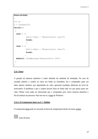 Capítulo 2
67
Dentro do botão:
{
int x;
x = random(10);
switch(x)
{
case 0 :{
Edit1->Text = “Reservatório vazio”;
break;
}
case 9 :{
Edit1->Text = “Reservatório cheio”;
break;
}
default: ShowMessage(“Reservatório Ok”);
}
}
2.14. Timer
A geração de números aleatórios é muito utilizada em ambiente de simulação. No caso do
exemplo anterior, o usuário ao clicar um botão no formulário, faz o computador gerar um
único número aleatório, que dependendo do valor, apresenta resultados diferentes do nível do
reservatório. O problema é que o usuário deverá clicar no botão toda vez que quizer gerar um
valor. Muitas vezes pode ser interessante que o computador gere vários números aleatórios a
fim de analizar um processo. Para isto usa-se o timer do Windows.
2.14.1. O Componente timer no C++ Builder
O componente timer pode ser acessado na barra de componentes dentro do menu system.
ícone do timer.
 