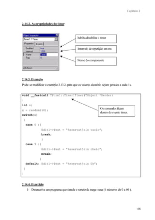 Capítulo 2
68
2.14.2. As propriedades do timer
2.14.3. Exemplo
Pode-se modificar o exemplo 3.13.2, para que os valores aleatório sejam gerados a cada 1s.
void __fastcall TForm1::Timer1Timer(TObject *Sender)
{
int x;
x = random(10);
switch(x)
{
case 0 :{
Edit1->Text = “Reservatório vazio”;
break;
}
case 9 :{
Edit1->Text = “Reservatório cheio”;
break;
}
default: Edit1->Text = “Reservatório Ok”;
}
}
2.14.4. Exercício
1- Desenvolva um programa que simule o sorteio da mega-sena (6 números de 0 a 60 ).
habilta/desabilita o timer
Intervalo de repetição em ms
Nome do componente
Os comandos ficam
dentro do evento timer.
 