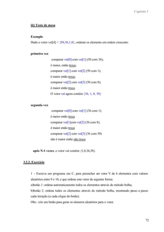 Capítulo 3
72
iii) Teste de mesa
Exemplo
Dado o vetor vet[4] = {50,36,1,8}, ordenar os elemento em ordem crescente:
primeira vez:
comparar vet[0] com vet[1] (50 com 36);
é maior, então troca;
comparar vet[1] com vet[2] (50 com 1);
é maior então troca;
comparar vet[2] com vet[3] (50 com 8);
é maior então troca.
O vetor vet agora contém {36, 1, 8, 50}
segunda vez:
comparar vet[0] com vet[1] (36 com 1);
é maior então troca
comparar vet[1]com vet[2] (36 com 8);
é maior então troca
comparar vet[2] com vet[3] (36 com 50)
não é maior então não troca
após N-1 vezes, o vetor vet contém {1,8,36,50}.
3.2.2. Exercício
1 - Escreva um programa em C, para preencher um vetor V de 6 elementos com valores
aleatórios entre 0 e 10, e que ordene este vetor da seguinte forma:
a)botão 1: ordena automaticamente todos os elementos através do método bolha;
b)botão 2: ordena todos os elementos através do método bolha, mostrando passo a passo
cada iteração (a cada clique do botão).
Obs.: crie um botão para gerar os números aleatórios para o vetor.
 