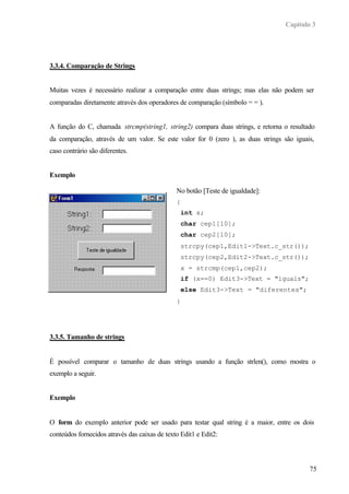 Capítulo 3
75
3.3.4. Comparação de Strings
Muitas vezes é necessário realizar a comparação entre duas strings; mas elas não podem ser
comparadas diretamente através dos operadores de comparação (símbolo = = ).
A função do C, chamada strcmp(string1, string2) compara duas strings, e retorna o resultado
da comparação, através de um valor. Se este valor for 0 (zero ), as duas strings são iguais,
caso contrário são diferentes.
Exemplo
3.3.5. Tamanho de strings
É possível comparar o tamanho de duas strings usando a função strlen(), como mostra o
exemplo a seguir.
Exemplo
O form do exemplo anterior pode ser usado para testar qual string é a maior, entre os dois
conteúdos fornecidos através das caixas de texto Edit1 e Edit2:
No botão [Teste de igualdade]:
{
int x;
char cep1[10];
char cep2[10];
strcpy(cep1,Edit1->Text.c_str());
strcpy(cep2,Edit2->Text.c_str());
x = strcmp(cep1,cep2);
if (x==0) Edit3->Text = "iguais";
else Edit3->Text = "diferentes";
}
 