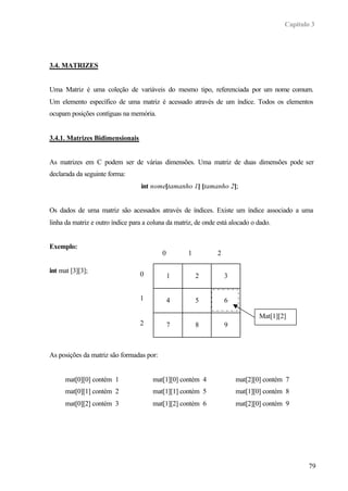 Capítulo 3
79
3.4. MATRIZES
Uma Matriz é uma coleção de variáveis do mesmo tipo, referenciada por um nome comum.
Um elemento específico de uma matriz é acessado através de um índice. Todos os elementos
ocupam posições contíguas na memória.
3.4.1. Matrizes Bidimensionais
As matrizes em C podem ser de várias dimensões. Uma matriz de duas dimensões pode ser
declarada da seguinte forma:
int nome[tamanho 1] [tamanho 2];
Os dados de uma matriz são acessados através de índices. Existe um índice associado a uma
linha da matriz e outro índice para a coluna da matriz, de onde está alocado o dado.
Exemplo:
int mat [3][3];
As posições da matriz são formadas por:
mat[0][0] contém 1 mat[1][0] contém 4 mat[2][0] contém 7
mat[0][1] contém 2 mat[1][1] contém 5 mat[1][0] contém 8
mat[0][2] contém 3 mat[1][2] contém 6 mat[2][0] contém 9
1 2 3
4 5 6
7 8 9
0 1 2
0
1
2
Mat[1][2]
 