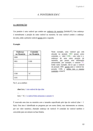 Capítulo 4
83
4. PONTEIROS EM C
4.1. DEFINIÇÃO
Um ponteiro é uma variável que contém um endereço de memória [Schildt,97]. Este endereço
é normalmente a posição de outra variável na memória. Se uma variável contém o endereço
da outra, então a primeira variável aponta para a segunda.
Exemplo
Endereço
na Memória
Conteúdo
na Memória
1000
1001 1100
...
...
1100 ‘A’
1101
Neste exemplo, uma variável que está
alocada na posição 1001 possui como
conteúdo, o valor 1100; - este valor é o
endereço de uma outra posição de
memória, que possui uma informação
armazenada, por exemplo, o caracter 'A'.
Então neste exemplo, diz-se que a variável
da posição 1001 aponta para a variável da
posição 1100, e ambas tem o mesmo
conteúdo, a letra'A'
No C, ao se definir:
char letra; // cria variável do tipo char
...
letra = 'A'; // a variável letra armazena o caracter A
...
É reservada uma área na memória com o tamanho especificado pelo tipo da variável (char = 1
byte). Esta área é identificada no programa por um nome (letra), mas internamente ao sistema,
por um valor numérico, chamado endereço da variável. O conteúdo da variável também é
convertido para um número na base binária.
 