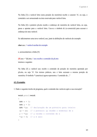 Capítulo 4
85
Na linha [3] a variável letra (uma posição da memória) recebe o caracter 'A', ou seja, o
conteúdo a ser armazenado na área reservada para variável letra.
Na linha [4] o ponteiro pLetra recebe o endereço de memória da variável letra, ou seja,
passa a apontar para a variável letra. Usa-se o símbolo & (e-comercial) para acessar o
endereço de uma variável.
Se adicionarmos uma nova variável, aux, junto às definições de variáveis do exemplo:
char aux; // variável auxiliar do exemplo
e, acrescentarmos a linha [5]:
[5] aux = *pLetra; // aux recebe o conteúdo de pLetra
teremos o seguinte:
Na linha [5] a variável aux recebe o conteúdo da posição de memória apontada por
pLetra, ou seja 'A'. Em termos práticos, aux e letra acessam a mesma posição de
memória. O símbolo * (asterisco) agora representa o "conteúdo de ..."
4.3. Exemplos
1. Dado o seguinte trecho de programa, qual o conteúdo das variáveis após a sua execução?
void proc1(void)
{
int x = 1;
int y = 2;
int *ip; // declaração de um ponteiro para inteiro
ip = &x; // o ponteiro ip recebe o endereço de x
y = *ip; // y recebe o conteúdo de x
*ip = 0; // x é zero
}
 