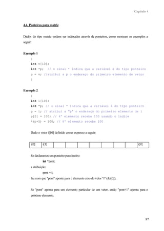 Capítulo 4
87
4.4. Ponteiros para matriz
Dados do tipo matriz podem ser indexados através de ponteiros, como mostram os exemplos a
seguir:
Exemplo 1
{
int v[10];
int *p; // o sinal * indica que a variável é do tipo ponteiro
p = v; //atribui a p o endereço do primeiro elemento de vetor
}
Exemplo 2
{
int i[10];
int *p; // o sinal * indica que a variável é do tipo ponteiro
p = i; // atribui a “p” o endereço do primeiro elemento de i
p[5] = 100; // 6º elemento recebe 100 usando o índice
*(p+5) = 100; // 6º elemento recebe 100
Dado o vetor i[10] definido como expresso a seguir:
i[0] i[1] i[9]
Se declaramos um ponteiro para inteiro:
int *pont;
a atribuição:
pont = i;
faz com que "pont" aponte para o elemento zero do vetor "i" (&i[0]);
Se "pont" aponta para um elemento particular de um vetor, então "pont+1" aponta para o
próximo elemento.
 